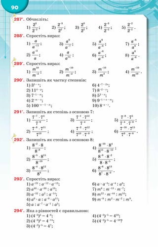 90
287°.	 Обчисліть:
1)
3
2
2
;
2−
	 2)
3
2
2
;
2
−
	 3)
3
2
2
;
2
	 4)
3
2
2
;
2
−
−
	 5)
2
2
2
2
−
−
.
288°.	 Спростіть вираз:
1) 11
;
à
à−
2)
3
;
à
à
−
3)
0
7
;
à
à−
4) 14
à
à
;
5)
6
8
;
à
à−
6)
6
8
;
à
à
−
−
7)
6
8
;
à
à
−
8)
6
6
à
à−
.
289°.	 Спростіть вираз:
1)
10
2
;
т
т−
2)
10
2
;
т
т
−
−
3)
10
2
;
т
т
−
4)
10
10
т
т
−
.
290°.	 Запишіть як частку степенів:
1) 35 – п
;
2) 114 – р
;
3) 7–1 – т
;
4) 2–т – п
;
5) 100–п – 1 – т
;
6) 4–7 – 2п
;
7) 8­
–2 – х
;
8) 53 – п
;
9) 9–1 + п – т
;
10) 8–а – с
.
291°.	 Запишіть як степінь з основою 7:
1)
7 4
9
7 7
7
−
−
⋅
;
2)
8 11
10
7 7
7
−
⋅
;
3)
1 12
4
7 7
7
−
−
⋅
;
4)
3 12
10 8
7 7
7 7
−
−
⋅
⋅
;
5)
8 5
4 8
7 7
7 7
−
− −
⋅
⋅
;
6)
16 15
9 8
7 7
7 7
−
−
⋅
⋅
.
292°.	 Запишіть як степінь з основою 8:
1)
2
8
8 8
8
−
−
⋅
;
2)
5 15
10
8 8
8
−
−
⋅
;
3)
4 12
3
8 8
8
−
⋅
;
4)
10 4
15 12
8 8
8 8
−
−
⋅
⋅
;
5)
8 2
5
8 8
8 8
− −
−
⋅
⋅
;
6)
6 13
7 3
8 8
8 8
−
−
⋅
⋅
.
293°.	 Спростіть вираз:
1) а–25
: а–12
· а–12
;
2) а40
· а–30
: а10
;
3) а–32
: а2
: а–14
;
4) а0
· а : а–9
· а11
;
5) а : а–7
· а–1
: а5
;
6) а · а–5
: а–4
: а8
;
7) т6
: т–13
· т–7
;
8) т22
· т–44
: т55
;
9) т–9
: т2
· т–2
: т9
.
294°.	 Яка з рівностей є правильною:
1) (4–3
)5
= 4–8
;
2) (4–3
)5
= 4–15
;
3) (4–2
)–5
= 47
;
4) (4–2
)–5
= 410
;
5) (4–2
)–5
= 4–10
?
 