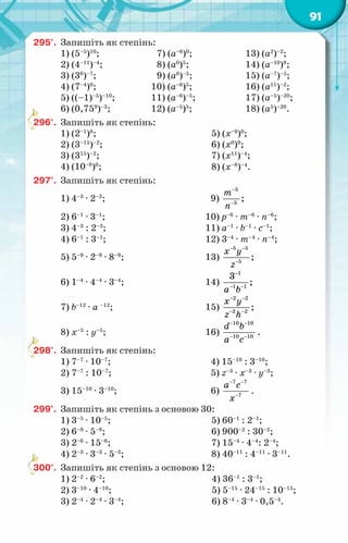91
295°.	 Запишіть як степінь:
1) (5–5
)10
;	 7) (а–6
)0
;	 13) (а2
)–2
;
2) (4–11
)–4
;	 8) (а0
)5
;	 14) (а–10
)9
;
3) (36
)–7
;	 9) (а6
)–5
;	 15) (а–7
)–5
;
4) (7–4
)0
;	 10) (а–6
)5
;	 16) (а11
)–2
;
5) ((–1)–5
)–10
;	 11) (а–6
)–5
;	 17) (а–5
)–20
;
6) (0,759
)–3
;	 12) (а–5
)5
;	 18) (а5
)–20
.
296°.	 Запишіть як степінь:
1) (2–1
)8
;
2) (3–15
)–2
;
3) (315
)–2
;
4) (10–8
)0
;
5) (х–9
)0
;
6) (х0
)9
;
7) (х11
)–4
;
8) (х–8
)–4
.
297°.	 Запишіть як степінь:
1) 4–3
· 2–3
;	 9)
5
5
;
т
ï
−
−
2) 6–1
· 3–1
;	 10) р–6
· т–6
· п–6
;
3) 4–3
: 2–3
;	 11) а–1
· b–1
· с–1
;
4) 6–1
: 3–1
;	 12) 3–4
· т–4
· п–4
;
5) 5–9
· 2–9
· 8–9
;	 13)
5 5
5
;
õ у
z
− −
−
6) 1–4
· 4–4
· 3–4
;	 14)
1
1 1
3
;
a b
−
− −
7) b–12
· а –12
;	 15)
2 2
2 2
;
õ у
z h
− −
− −
8) х–5
: у–5
;	 16)
10 10
10 10
d b
a c
− −
− −
.
298°.	 Запишіть як степінь:
1) 7–7
· 10–7
;	 4) 15–10
: 3–10
;
2) 7–7
: 10–7
;	 5) z–3
· x–3
· y–3
;
3) 15–10
· 3–10
;	 6)
7 7
7
а с
õ
− −
−
.
299°.	 Запишіть як степінь з основою 30:
1) 3–5
· 10–5
;
2) 6–9
· 5–9
;
3) 2–6
· 15–6
;
4) 2–3
· 3–3
· 5–3
;
5) 60–1
: 2–1
;
6) 900–2
: 30–2
;
7) 15–4
· 4–4
: 2–4
;
8) 40–11
: 4–11
· 3–11
.
300°.	 Запишіть як степінь з основою 12:
1) 2–2
· 6–2
;	 4) 36–1
: 3–1
;
2) 3–10
· 4–10
;	 5) 5–15
· 24–15
: 10–15
;
3) 2–4
· 2–4
· 3–4
;	 6) 8–4
· 3–4
· 0,5–4
.
 