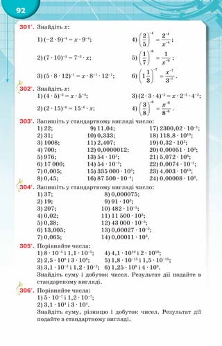 92
301°.	 Знайдіть х:
1) (–2 · 9)–4
= х · 9–4
;	 4)
4 4
4
2 2
;
5 õ
− −
−
 
=
 
 
2) (7 · 10)–3
= 7–3
· х;	 5)
9
9
1 1
7 õ
−
−
 
=
 
 
;
3) (5 · 8 · 12)–1
= х · 8–1
· 12–1
;	 6)
7 7
7
1
1
3 3
õ
− −
−
 
=
 
 
.
302°.	 Знайдіть х:
1) (4 · 5)–3
= х · 5–3
;	 3) (2 · 3 · 4)–2
= х · 2–2
· 4–2
;
2) (2 · 15)–6
= 15–6
· х;	 4)
6 6
6
3
8 8
õ
− −
−
 
=
 
 
.
303°.	 Запишіть у стандартному вигляді число:
1) 22;	 9) 11,04;	 17) 2300,02 · 10–1
;
2) 31;	 10) 0,333;	 18) 118,8 · 1010
;
3) 1008;	 11) 2,407;	 19) 0,32 · 102
;
4) 700;	 12) 0,0000012;	 20) 0,00051 · 103
;
5) 976;	 13) 54 · 102
;	 21) 5,072 · 106
;
6) 17 000;	 14) 54 · 10–2
;	 22) 0,0074 · 10–2
;
7) 0,005;	 15) 335 000 · 103
;	 23) 4,003 · 1010
;
8) 0,45;	 16) 87 500 · 10–4
;	 24) 0,00008 · 103
.
304°.	 Запишіть у стандартному вигляді число:
1) 37;			 8) 0,000075;
2) 19;			 9) 91 · 103
;
3) 207;			 10) 482 · 10–5
;
4) 0,02;			 11) 11 500 · 103
;
5) 0,38;			 12) 43 000 · 10–3
;
6) 13,005;		 13) 0,00027 · 10–2
;
7) 0,065;		 14) 0,00011 · 103
.
305°.	 Порівняйте числа:
1) 8 · 10–5
і 1,1 · 10–5
;	 4) 4,1 · 1010
і 2 · 1010
;
2) 2,5 · 108
і 3 · 108
;	 5) 1,8 · 10–15
і 1,5 · 10–15
;
3) 3,1 · 10–2
і 1,2 · 10–2
;	 6) 1,25 · 109
і 4 · 109
.
Знайдіть суму і добуток чисел. Результат дії подайте в
стандартному вигляді.
306°.	 Порівняйте числа:
1) 5 · 10–7
і 1,2 · 10–7
;
2) 3,1 · 104
і 3 · 104
.
Знайдіть суму, різницю і добуток чисел. Результат дії
подайте в стандартному вигляді.
 