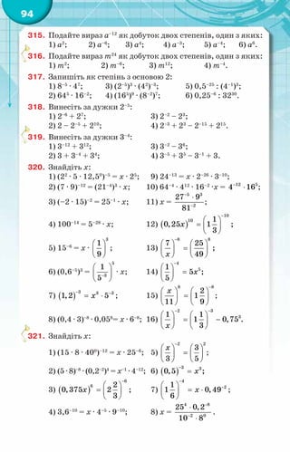 94
315.	 Подайте вираз а–12
як добуток двох степенів, один з яких:
1) а2
;	 2) а–6
;	 3) а4
;	 4) а–3
;	 5) а–4
;	
6) а6
.
316.	 Подайте вираз т24
як добуток двох степенів, один з яких:
1) т2
;	
2) т–6
;	
3) т12
;	 4) т–4
.
317.	 Запишіть як степінь з основою 2:
1) 8–5
· 47
;	 3) (2–5
)3
· (42
)–3
;	 5) 0,5–25
: (4–1
)3
;
2) 645
· 16–2
;	 4) (165
)9
· (8–2
)7
; 	 6) 0,25–6
: 3230
.
318.	 Винесіть за дужки 2–5
:
1) 2–6
+ 27
;	 3) 2–2
– 23
;
2) 2 – 2–5
+ 210
;	 4) 2–3
+ 23
– 2–15
+ 215
.
319.	 Винесіть за дужки 3–4
:
1) 3–12
+ 312
;	 3) 3–2
– 36
;
2) 3 + 3–4
+ 34
;	 4) 3–5
+ 35
– 3–1
+ 3.
320.	 Знайдіть х:
1) (22
· 5 · 12,50
)–5
= х · 25
;	 9) 24–13
= х · 2–26
· 3–10
;
2) (7 · 9)–12
= (21–4
)3
· х;	 10) 64–4
· 412
· 16–2
·х = 12 5
4 16
−
⋅ ;
3) (–2 · 15)–2
= 25–1
· х;	 11) х =
5 3
2
27 9
81
−
−
⋅
;
4) 100–14
= 5–28
· х;	 12) ( )
10
10 1
0,25 1 ;
3
õ
−
 
=  
 
5) 15–6
= х ·
3
1
9
 
 
 
;	 13)
8 8
7 25
;
49
õ
−
   
=
   
   
6) (0,6–5
)3
=
5
3
1
5−
 
 
 
· х;	 14)
4
5
1
5 ;
5
õ
−
 
=
 
 
7) ( )
3 3 3
1,2 5
õ
− −
= ⋅ ;	 15)
8 8
2
1
11 9
õ
−
   
=
   
   
;
8) (0,4 · 3)–8
· 0,058
= х · 6–8
;	 16)
2 3
3
1 1
1 0,75 .
3
õ
− −
   
= −
   
   
321.	 Знайдіть х:
1) (15 · 8 · 400
)–12
= х · 25–6
;	 5)
2 2
3
3 5
õ
−
   
=
   
   
;
2) (5 · 8)–8
· (0,2–2
)4
= х–1
· 4–12
;	 6) ( )
3 3
0,5 ;
õ
−
=
3) ( )
6
6 2
0,375 2 ;
3
õ
−
 
=  
 
	 7)
4
2
1
1 0,49
6
õ
−
−
 
= ⋅
 
 
;
4) 3,6–10
= х · 4–5
· 9–10
;	 8) х =
4 8
2 0
25 0,2
10 8
−
−
⋅
⋅
.
 