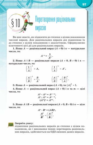 97
Перетворенняраціональних
виразів
§10
Ви вже знаєте, як підносити до степеня з цілим показником
числові вирази. Для раціональних виразів дія піднесення їх
до степеня з цілим показником є аналогічною. Сформулюємо
властивості цієї дії для раціональних виразів.
1. Якщо А — раціональний вираз (А ≠ 0) і п — натуральне
число, то:
А–п
=
1
ï
À
.
2. Якщо А і B  — раціональні вирази (А ≠ 0, B ≠ 0) і п —
натуральне число, то:
		
1
1
À
A
−
 
=
 
 
,		
1
n
ï
À
À
−
 
=
 
 
,
	
		
1
A B
B A
−
 
=
 
 
,		
ï ï
À Â
Â À
−
   
=
   
   
.
3. Якщо А — раціональний вираз (А ≠ 0), то ( )
0
1
À = .
4. Якщо А — раціональний вираз (А ≠ 0) і n та т — цілі
числа, то:
Аn
· Аm
= Аn + m
,
Аn
: Аm
= Аn – m
,
(Аm
)n
= Аmn
.
5. Якщо А і В — раціональні вирази (А ≠ 0, В ≠ 0) і п — ціле
число, то:
Аn
· Вn
= (АВ)n
,
n
n
n
À À
Â Â
 
=  
 
.
Зверніть увагу:
піднесення раціональних виразів до степеня з цілим по-
казником, як і виконання інших перетворень раціональ-
них виразів, здійснюється на ОДЗ змінних даних виразів.
 