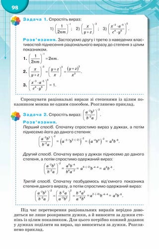 98
Задача 1. Спростіть вираз:
	 	        1)
nm
−
 
 
 
1
1
2
; 2)
x
y z
−
 
 
+
 
3
;    3)
x a
c y
− −
 
⋅
 
⋅
 
0
3 5
4 6
.
Розв’язання. Застосуємо другу і третю з наведених влас-
тивостей піднесення раціонального виразу до степеня з цілим
показником.
1. nm
nm
−
 
=
 
 
1
1
2
2
.
2.
( )
y z
x y z
y z x x
−
+
  +
 
= =
   
+  
 
3
3 3
3
.
3.
õ à
с у
− −
 
⋅
 
⋅
 
0
3 5
4 6
= 1.
Спрощувати раціональні вирази зі степенями із цілим по-
казником можна не одним способом. Розглянемо приклад.
Задача 2. Спростіть вираз:
a b
b a
−
−
−
 
 
 
2
3 2
2
.
Розв’язання.
Перший спосіб. Спочатку спростимо вираз у дужках, а потім
піднесемо його до даного степеня:
a b
b a
−
−
−
 
 
 
2
3 2
2
= ( )
( )
a b
−
− −
− −
2
2 2
3 1
= ( )
a b
−
−
2
4 4
= a b−
8 8
.
Другий спосіб. Спочатку вираз у дужках піднесемо до даного
степеня, а потім спростимо одержаний вираз:
a b
b a
−
−
−
 
 
 
2
3 2
2
=
a b
b a
−
−
6 4
4 2
= ( )
a b
− − − −
6 2 4 4
= a b−
8 8
.
Третій спосіб. Спочатку позбудемось від’ємного показника
степеня даного виразу, а потім спростимо одержаний вираз:
a b b a b a
b a a b a b
−
− − −
− − −
   
= =
   
   
2 2
3 2 2 4 2
2 3 2 6 4
= ( )
a b
− − − −
2 6 4 4
= a b−
8 8
.
Під час перетворення раціональних виразів нерідко дово-
диться не лише розкривати дужки, а й виносити за дужки сте-
пінь із цілим показником. Для цього потрібно кожний доданок
у дужках поділити на вираз, що виноситься за дужки. Розгля-
немо приклад.	
 