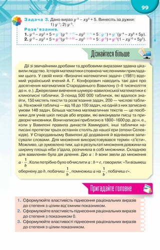 99
Задача 3. Дано вираз у–5
– ху5
+ 5. Винесіть за дужки:
	 	       1) у–1
; 2) у–5
.
Розв’язання.
1. у–5
– ху5
+ 5 = у–1
(у–5 – (–1)
– ху5 – (–1)
+ 5 : у–1
) = у–1
(у–4
– ху6
+ 5у).
2. у–5
– ху5
+ 5 = у–5
(у–5 – (–5)
– ху5 – (–5)
+ 5 : у–5
) = у–5
(1 – ху10
+ 5у5
).
Дії зі звичайними дробами та дробовими виразами здавна ціка-
вили людство. Історія математики сповнена численними приклада-
ми цього. У своїй книзі «Визначні математичні задачі» (1981) відо-
мий український вчений А. Г. Конфорович наводить такі дані про
досягнення математиків Стародавнього Вавилону (І–ІІ тисячоліття
до н. е.). Джерелами вивчення шумеро-вавилонської математики є
клинописні таблички. З-понад 500 000 табличок, які вдалося зна-
йти, 150 містять тексти та розв’язання задач, 200 — числові табли-
ці. На кожній табличці — від 18 до 100 задач, на одній з них записано
умови 148 задач. Більша частина математичних текстів — це посіб-
ники для учнів шкіл писців або вправи, які виконували писці та при-
дворні чиновники.Вонинаписаніприблизно в1800–1600рр. дон.е.,
коли у Вавилоні правила династія Хаммурапі, інші таблички на­
писані протягом трьох останніх століть до нашої ери (епохи Селев-
кідів). У Стародавньому Вавилоні дії додавання й віднімання запи-
сували словами. Для множення використовувався термін «з’їсти».
Можливо, це зумовлено тим, що в результаті множення довжини на
ширину площа ніби з’їдала, розчиняла в собі множники. Складною
для вавилонян була дія ділення. Дію а : b вони звели до множення	
а·
b
1
. Коли потрібно було обчислити а : b = с, говорили: «Ти візьмеш
обернену до b, побачиш
b
1
, помножиш а на
b
1
, побачиш с».
1.	Сформулюйте властивість піднесення раціональних виразів
до степеня з цілим від’ємним показником.
2.	 Сформулюйте властивість піднесення раціональних виразів
до степеня з показником 0.
3.	 Сформулюйте властивості піднесення раціональних виразів
до степеня з цілим показником.
Пригадайтеголовне
Дізнайтесябільше
 