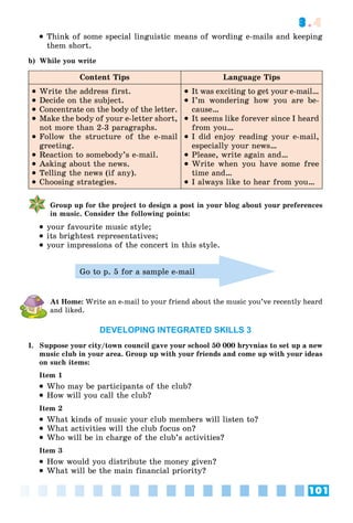 101
3.4
 Think of some special linguistic means of wording e-mails and keeping
them short.
b) While you write
Content Tips Language Tips
 Write the address first.
 Decide on the subject.
 Concentrate on the body of the letter.
 Make the body of your e-letter short,
not more than 2-3 paragraphs.
 Follow the structure of the e-mail
greeting.
 Reaction to somebody’s e-mail.
 Asking about the news.
 Telling the news (if any).
 Choosing strategies.
 It was exciting to get your e-mail…
 I’m wondering how you are be-
cause…
 It seems like forever since I heard
from you…
 I did enjoy reading your e-mail,
especially your news…
 Please, write again and…
 Write when you have some free
time and…
 I always like to hear from you…
Group up for the project to design a post in your blog about your preferences
in music. Consider the following points:
 your favourite music style;
 its brightest representatives;
 your impressions of the concert in this style.
Go to p. 5 for a sample e-mail
At Home: Write an e-mail to your friend about the music you’ve recently heard
and liked.
DEVELOPING INTEGRATED SKILLS 3
I. Suppose your city/town council gave your school 50 000 hryvnias to set up a new
music club in your area. Group up with your friends and come up with your ideas
on such items:
Item 1
 Who may be participants of the club?
 How will you call the club?
Item 2
 What kinds of music your club members will listen to?
 What activities will the club focus on?
 Who will be in charge of the club’s activities?
Item 3
 How would you distribute the money given?
 What will be the main financial priority?
 