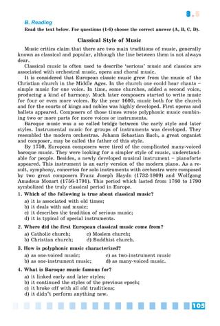 105
3.5
B. Reading
Read the text below. For questions (1-6) choose the correct answer (A, B, C, D).
Classical Style of Music
Music critics claim that there are two main traditions of music, generally
known as classical and popular, although the line between them is not always
dear.
Classical music is often used to describe ‘serious’ music and classics are
associated with orchestral music, opera and choral music.
It is considered that European classic music grew from the music of the
Christian church in the Middle Ages. In the church one could hear chants –
simple music for one voice. In time, some churches, added a second voice,
producing a kind of harmony. Much later composers started to write music
for four or even more voices. By the year 1600, music both for the church
and for the courts of kings and nobles was highly developed. First operas and
ballets appeared. Composers of those times wrote polyphonic music combin-
ing two or more parts for more voices or instruments.
Baroque music was a so called bridge between the early style and later
styles. Instrumental music for groups of instruments was developed. They
resembled the modern orchestras. Johann Sebastian Bach, a great organist
and composer, may be called the father of this style.
By 1750, European composers were tired of the complicated many-voiced
baroque music. They were looking for a simpler style of music, understand-
able for people. Besides, a newly developed musical instrument – pianoforte
appeared. This instrument is an early version of the modern piano. As a re-
sult, symphony, concertos for solo instruments with orchestra were composed
by two great composers Franz Joseph Haydn (1732-1809) and Wolfgang
Amadeus Mozart (1756-1791). This period which lasted from 1760 to 1790
symbolized the truly classical period in Europe.
1. Which of the following is true about classical music?
a) it is associated with old times;
b) it deals with sad music;
c) it describes the tradition of serious music;
d) it is typical of special instruments.
2. Where did the first European classical music come from?
a) Catholic church; c) Moslem church;
b) Christian church; d) Buddhist church.
3. How is polyphonic music characterized?
a) as one-voiced music; c) as two-instrument music
b) as one-instrument music; d) as many-voiced music.
4. What is Baroque music famous for?
a) it linked early and later styles;
b) it continued the styles of the previous epoch;
c) it broke off with all old traditions;
d) it didn’t perform anything new.
 