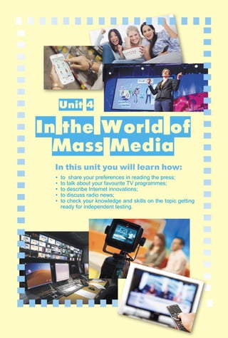 107
4.1
IV. Communication Track
Unit 4
In the World of
Mass Media
In this unit you will learn how:
• to share your preferences in reading the press;
• to talk about your favourite TV programmes;
• to describe Internet innovations;
• to discuss radio news;
• to check your knowledge and skills on the topic getting
ready for independent testing.
 