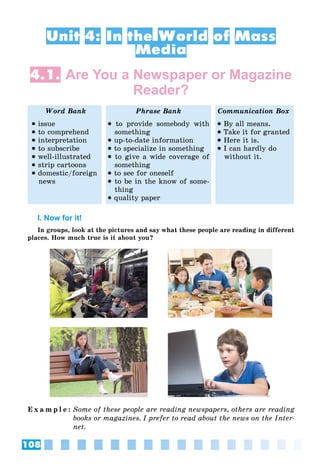 108
Unit 4: In the World of Mass
Media
4.1. Are You a Newspaper or Magazine
Reader?
Word Bank Phrase Bank Communication Box
 issue
 to comprehend
 interpretation
 to subscribe
 well-illustrated
 strip cartoons
 domestic/foreign
news
 to provide somebody with
something
 up-to-date information
 to specialize in something
 to give a wide coverage of
something
 to see for oneself
 to be in the know of some-
thing
 quality paper
 By all means.
 Take it for granted
 Here it is.
 I can hardly do
without it.
I. Now for it!
In groups, look at the pictures and say what these people are reading in different
places. How much true is it about you?
E x a m p l e : Some of these people are reading newspapers, others are reading
books or magazines. I prefer to read about the news on the Inter-
net.
 