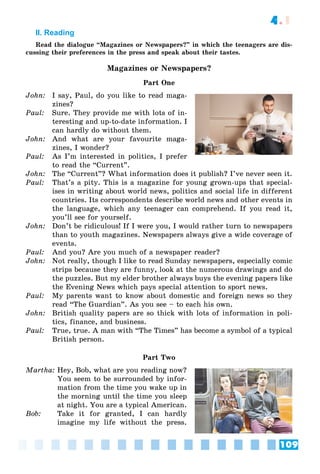 109
4.1
II. Reading
Read the dialogue “Magazines or Newspapers?” in which the teenagers are dis-
cussing their preferences in the press and speak about their tastes.
Magazines or Newspapers?
Part One
John: I say, Paul, do you like to read maga-
zines?
Paul: Sure. They provide me with lots of in-
teresting and up-to-date information. I
can hardly do without them.
John: And what are your favourite maga-
zines, I wonder?
Paul: As I’m interested in politics, I prefer
to read the “Current”.
John: The “Current”? What information does it publish? I’ve never seen it.
Paul: That’s a pity. This is a magazine for young grown-ups that special-
ises in writing about world news, politics and social life in different
countries. Its correspondents describe world news and other events in
the language, which any teenager can comprehend. If you read it,
you’ll see for yourself.
John: Don’t be ridiculous! If I were you, I would rather turn to newspapers
than to youth magazines. Newspapers always give a wide coverage of
events.
Paul: And you? Are you much of a newspaper reader?
John: Not really, though I like to read Sunday newspapers, especially comic
strips because they are funny, look at the numerous drawings and do
the puzzles. But my elder brother always buys the evening papers like
the Evening News which pays special attention to sport news.
Paul: My parents want to know about domestic and foreign news so they
read “The Guardian”. As you see – to each his own.
John: British quality papers are so thick with lots of information in poli-
tics, finance, and business.
Paul: True, true. A man with “The Times” has become a symbol of a typical
British person.
Part Two
Martha: Hey, Bob, what are you reading now?
You seem to be surrounded by infor-
mation from the time you wake up in
the morning until the time you sleep
at night. You are a typical American.
Bob: Take it for granted, I can hardly
imagine my life without the press.
 