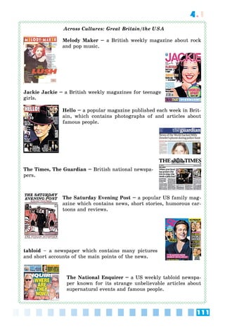 111
4.1
Great Britain/the USA
Melody Maker – a British weekly magazine about rock
and pop music.
Jackie Jackie – a British weekly magazines for teenage
girls.
Hello – a popular magazine published each week in Brit-
ain, which contains photographs of and articles about
famous people.
The Times, The Guardian – British national newspa-
pers.
The Saturday Evening Post – a popular US family mag-
azine which contains news, short stories, humorous car-
toons and reviews.
tabloid – a newspaper which contains many pictures
and short accounts of the main points of the news.
The National Enquirer – a US weekly tabloid newspa-
per known for its strange unbelievable articles about
supernatural events and famous people.
 