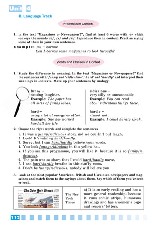 112
Unit 4
III. Language Track
Phonetics in Context
1. In the text “Magazines or Newspapers?”, find at least 6 words with -or which
conveys the sounds /ɒ/, /ɔ:/ and /ə:/. Reproduce them in context. Practise saying
some of them in your own sentences.
E x a m p l e : /ɒ/ – borrow
Can I borrow some magazines to look through?
Words and Phrases in Context
1. Study the difference in meaning. In the text ‘Magazines or Newspapers?” find
the sentences with ‘funny and ‘ridiculous’, ‘hard’ and ‘hardly’ and interpret their
meanings in contexts. Make up your sentences by analogy.
funny –
ausing laughter.
Example: The paper has
all sorts of funny ideas.
hard –
using a lot of energy or effort.
Example: She has worked
hard all her life
ridiculous –
very silly or unreasonable
Example: You can read
about ridiculous things there.
hardly –
almost not.
Example: I could hardly speak.
2. Choose the right words and complete the sentences.
1. It was a funny/ridiculous
y story and we couldn’t but laugh.
2. Look! It’s raining hard/hardly
y.
3. Sorry, but I can hard/hardly
/ y believe your words.
4. You look funny/ridiculous
y/ in this yellow hat.
5. If you see this programme, you will like it, because it is so funny/ri-
y
diculous.
6. The pain was so sharp that I could hard/hardly
y move.
7. I can hard/hardly
y breathe in this stuffy room.
8. Don’t be funny/ridiculous
y/ , nobody will believe you.
3. Look at the most popular American, British and Ukrainian newspapers and mag-
azines and match them to the sayings about them. Say which of them you’ve seen
or read.
The New
York
Times
a) It is an early reading and has a
more general readership, because
it runs comic strips, humorous
drawings and has a women’s page
and readers’ letters.
cau
Ex
 