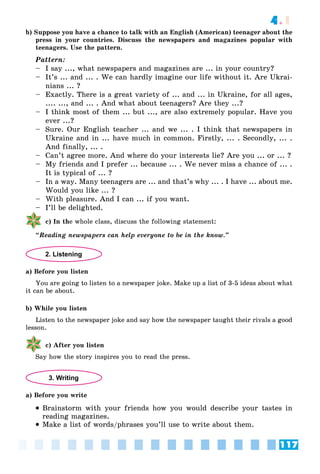 117
4.1
b) Suppose you have a chance to talk with an English (American) teenager about the
press in your countries. Discuss the newspapers and magazines popular with
teenagers. Use the pattern.
Pattern:
– I say ..., what newspapers and magazines are ... in your country?
– It’s ... and ... . We can hardly imagine our life without it. Are Ukrai-
nians ... ?
– Exactly. There is a great variety of ... and ... in Ukraine, for all ages,
.... ..., and ... . And what about teenagers? Are they ...?
– I think most of them ... but ..., are also extremely popular. Have you
ever ...?
– Sure. Our English teacher ... and we ... . I think that newspapers in
Ukraine and in ... have much in common. Firstly, ... . Secondly, ... .
And finally, ... .
– Can’t agree more. And where do your interests lie? Are you ... or ... ?
– My friends and I prefer ... because ... . We never miss a chance of ... .
It is typical of ... ?
– In a way. Many teenagers are ... and that’s why ... . I have ... about me.
Would you like ... ?
– With pleasure. And I can ... if you want.
– I’ll be delighted.
c) In the whole class, discuss the following statement:
“Reading newspapers can help everyone to be in the know.”
2. Listening
a) Before you listen
You are going to listen to a newspaper joke. Make up a list of 3-5 ideas about what
it can be about.
b) While you listen
Listen to the newspaper joke and say how the newspaper taught their rivals a good
lesson.
c) After you listen
Say how the story inspires you to read the press.
3. Writing
a) Before you write
 Brainstorm with your friends how you would describe your tastes in
reading magazines.
 Make a list of words/phrases you’ll use to write about them.
 