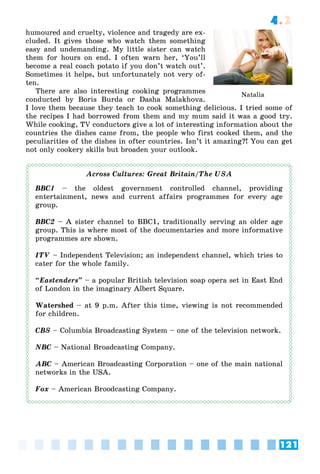 121
4.2
humoured and cruelty, violence and tragedy are ex-
cluded. It gives those who watch them something
easy and undemanding. My little sister can watch
them for hours on end. I often warn her, ‘You’ll
become a real coach potato if you don’t watch out’.
Sometimes it helps, but unfortunately not very of-
ten.
There are also interesting cooking programmes
conducted by Boris Burda or Dasha Malakhova.
I love them because they teach to cook something delicious. I tried some of
the recipes I had borrowed from them and my mum said it was a good try.
While cooking, TV conductors give a lot of interesting information about the
countries the dishes came from, the people who first cooked them, and the
peculiarities of the dishes in ofter countries. Isn’t it amazing?! You can get
not only cookery skills but broaden your outlook.
Across Cultures: Great Britain/The USA
BBC1 – the oldest government controlled channel, providing
entertainment, news and current affairs programmes for every age
group.
BBC2 – A sister channel to BBC1, traditionally serving an older age
group. This is where most of the documentaries and more informative
programmes are shown.
ITV – Independent Television; an independent channel, which tries to
cater for the whole family.
“Eastenders” – a popular British television soap opera set in East End
of London in the imaginary Albert Square.
Watershed – at 9 p.m. After this time, viewing is not recommended
for children.
CBS – Columbia Broadcasting System – one of the television network.
NBC – National Broadcasting Company.
ABC – American Broadcasting Corporation – one of the main national
networks in the USA.
Fox – American Broodcasting Company.
Natalia
 