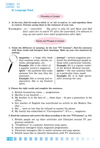 122
Unit 4
III. Language Track
Phonetics in Context
1. In the text, find 10 words in which ‘w’ or ‘wh’ is read as /w/ and reproduce them
in context. Practise saying them in the sentences of your own.
E x a m p l e : /w/ – watershed My sister is only 10, and Mum and Dad
don’t want her to watch TV after the watershed. I’m allowed to
stay up and watch more adult programmes after 9pm.
Words and Phrases in Context
1. Study the difference in meaning. In the text “TV Customs”, find the sentences
with these words and interpret their meanings. Make up your own sentences by
analogy.
magazine – a large thin book
that contains news, stories, ar-
ticles, photographs, etc.
Example: She is the editor of
a popular women’s magazine.
spirit – the qualities that make
someone live the way they do;
character.
Example: She is strong and in-
dependent. She is my kindred
spirit.
journal – serious magazine pro-
duced for professional people or
those with a particular interest.
Example: He is a regular reader
of the British Medical journal.
spirits – the way someone feels
at a particular time; mood.
Example: He is in high spirits
after winning the race.
2. Choose the right words and complete the sentences.
1. British housewives enjoy ... programmes.
2. Martha is my kindred ... .
3. My brother is in the best of ... these days – he got a promotion in his
office.
4. Our teacher of English has contributed an article to the Modern Tea-
cher ... .
5. His ... were so low that he refused to answer his phone.
6. My family has subscribed to “Correspondent”. It’s a ... magazine.
3. Read the sentences and correct the ideas according to the text “TVCustoms”, p. 113.
1. British people set up their activities and lifestyles around TV pro-
gramme schedule.
2. “Neighbours” is a popular American soup opera.
3. American teenagers enjoy magazine programmes.
4. Ukrainian teenagers like to watch cartoons and soap operas.
5. British teens like to identify themselves with TV characters.
n
th
 