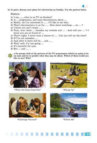 125
4.2
b) In pairs, discuss your plans for televiewing on Sunday. Use the pattern below.
Pattern:
A: I say, ..., what is on TV on Sunday?
B: A ... programme, and some documentary about ...
A: Really. As I’m interested in ... . I’d like to see that.
B: That’s documentary is on for ... . How about watching ... on ... ?
A: I know you can’t resist ... .
B: True, true. Such ... broaden my outlook and ... . And will you ... ? I
know you are so found of ...
A: That’s right. I never miss a chance of ... . Can you tell me the time?
B: If I’m not mistaken ...
A: And after it there will be ... and ... .
B: Well, well, I’m not going ...
A: It’s harmful for eyes.
B: But ... and ... .
c) In groups, look at the pictures of the TV programmes which are going to be
on soon and try to predict what they may be about. Which of them would you
like to see? Why?
“Challenge Yourself” “Follow Me”
“When the Stars Come Out” “Flying Up”
 