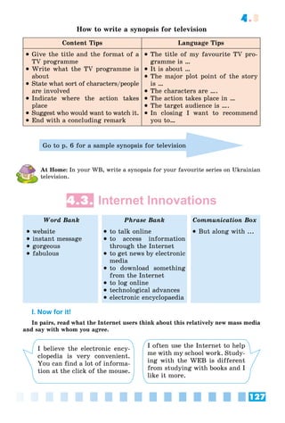 127
4.3
How to write a synopsis for television
Content Tips Language Tips
 Give the title and the format of a
TV programme
 Write what the TV programme is
about
 State what sort of characters/people
are involved
 Indicate where the action takes
place
 Suggest who would want to watch it.
 End with a concluding remark
 The title of my favourite TV pro-
gramme is …
 It is about …
 The major plot point of the story
is …
 The characters are ….
 The action takes place in …
 The target audience is ….
 In closing I want to recommend
you to…
Go to p. 6 for a sample synopsis for television
At Home: In your WB, write a synopsis for your favourite series on Ukrainian
television.
4.3. Internet Innovations
Word Bank Phrase Bank Communication Box
 website
 instant message
 gorgeous
 fabulous
 to talk online
 to access information
through the Internet
 to get news by electronic
media
 to download something
from the Internet
 to log online
 technological advances
 electronic encyclopaedia
 But along with ...
I. Now for it!
In pairs, read what the Internet users think about this relatively new mass media
and say with whom you agree.
I believe the electronic ency-
clopedia is very convenient.
You can find a lot of informa-
tion at the click of the mouse.
I often use the Internet to help
me with my school work. Study-
ing with the WEB is different
from studying with books and I
like it more.
 