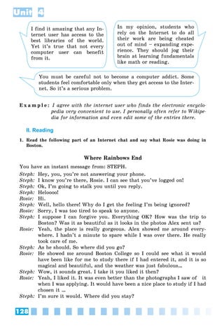 128
Unit 4
I find it amazing that any In-
ternet user has access to the
best libraries of the world.
Yet it’s true that not every
computer user can benefit
from it.
In my opinion, students who
rely on the Internet to do all
their work are being cheated
out of mind – expanding expe-
rience. They should jog their
brain at learning fundamentals
like math or reading.
You must be careful not to become a computer addict. Some
students feel comfortable only when they get access to the Inter-
net. So it’s a serious problem.
E x a m p l e : I agree with the internet user who finds the electronic encyclo-
pedia very convenient to use. I personally often refer to Wikipe-
dia for information and even edit some of the entries there.
II. Reading
1. Read the following part of an Internet chat and say what Rosie was doing in
Boston.
Where Rainbows End
You have an instant message from: STEPH.
Steph: Hey, you, you’re not answering your phone.
Steph: I know you’re there, Rosie. I can see that you’ve logged on!
Steph: Ok, I’m going to stalk you until you reply.
Steph: Heloooo!
Rosie: Hi.
Steph: Well, hello there! Why do I get the feeling I’m being ignored?
Rosie: Sorry, I was too tired to speak to anyone.
Steph: I suppose I can forgive you. Everything OK? How was the trip to
Boston? Was it as beautiful as it looks in the photos Alex sent us?
Rosie: Yeah, the place is really gorgeous. Alex showed me around every-
where. I hadn’t a minute to spare while I was over there. He really
took care of me.
Steph: As he should. So where did you go?
Rosie: He showed me around Boston College so I could see what it would
have been like for me to study there if I had entered it, and it is so
magical and beautiful, and the weather was just fabulous…
Steph: Wow, it sounds great. I take it you liked it then?
Rosie: Yeah, I liked it. It was even better than the photographs I saw of it
when I was applying. It would have been a nice place to study if I had
chosen it …
Steph: I’m sure it would. Where did you stay?
 