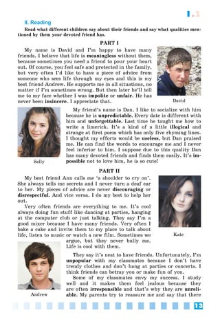 13
1.2
II. Reading
Read what different children say about their friends and say what qualities men-
tioned by them your devoted friend has.
PART I
My name is David and I’m happy to have many
friends. I believe that life is meaningless without them,
because sometimes you need a friend to pour your heart
out. Of course, you feel safe and protected in the family,
but very often I’d like to have a piece of advice from
someone who sees life through my eyes and this is my
best friend Andrew. He supports me in all situations, no
matter if I’m sometimes wrong. But then later he’ll tell
me to my face whether I was impolite or unfair. He has
never been insincere. I appreciate that.
My friend’s name is Dan. I like to socialize with him
because he is unpredictable. Every date is different with
him and unforgettable. Last time he taught me how to
write a limerick. It’s a kind of a little illogical and
strange at first poem which has only five rhyming lines.
I thought my efforts would be useless, but Dan praised
me. He can find the words to encourage me and I never
feel inferior to him. I suppose due to this quality Dan
has many devoted friends and finds them easily. It’s im-
possible not to love him, he is so cute!
PART II
My best friend Ann calls me ‘a shoulder to cry on’.
She always tells me secrets and I never turn a deaf ear
to her. My pieces of advice are never discouraging or
disrespectful. And vice versa. I do my best to help her
out.
Very often friends are everything to me. It’s cool
always doing fun stuff like dancing at parties, hanging
at the computer club or just talking. They say I’m a
good mixer because I have many friends. Very often I
bake a cake and invite them to my place to talk about
life, listen to music or watch a new film. Sometimes we
argue, but they never bully me.
Life is cool with them.
They say it’s neat to have friends. Unfortunately, I’m
unpopular with my classmates because I don’t have
trendy clothes and don’t hang at parties or concerts. I
think friends can betray you or make fun of you.
Some of my classmates envy my success. I study
well and it makes them feel jealous because they
are often irresponsible and that’s why they are unreli-
able. My parents try to reassure me and say that there
David
Sally
Kate
Andrew
 