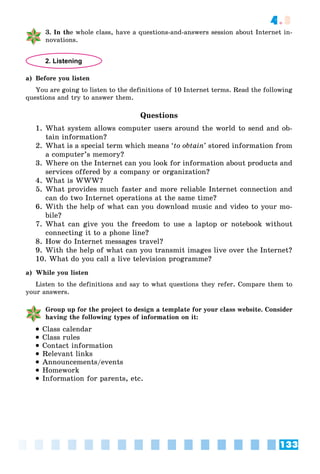 133
4.3
3. In the whole class, have a questions-and-answers session about Internet in-
novations.
2. Listening
a) Before you listen
You are going to listen to the definitions of 10 Internet terms. Read the following
questions and try to answer them.
Questions
1. What system allows computer users around the world to send and ob-
tain information?
2. What is a special term which means ‘to obtain’ stored information from
a computer’s memory?
3. Where on the Internet can you look for information about products and
services offered by a company or organization?
4. What is WWW?
5. What provides much faster and more reliable Internet connection and
can do two Internet operations at the same time?
6. With the help of what can you download music and video to your mo-
bile?
7. What can give you the freedom to use a laptop or notebook without
connecting it to a phone line?
8. How do Internet messages travel?
9. With the help of what can you transmit images live over the Internet?
10. What do you call a live television programme?
a) While you listen
Listen to the definitions and say to what questions they refer. Compare them to
your answers.
Group up for the project to design a template for your class website. Consider
having the following types of information on it:
 Class calendar
 Class rules
 Contact information
 Relevant links
 Announcements/events
 Homework
 Information for parents, etc.
 