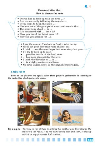 135
4.4
Communication Box:
How to discuss the news
 Do you like to keep up with the news ...?
 Are you currently following the news in ...
 If you want to be in the know ...
 I believe one of the good point about real news is that ...
 The good thing about ... is ...
 It is concerned with ..., isn’t it?
 Have you heard the latest news ...?
 How can you account for ...?
 I use the news at 7 o’clock to finally wake me up.
 We’ll put your favourite radio channel on.
 I think ... was the most important news story last year.
 I’ll try to keep up to date.
 ... provides details of the local news.
 ... has many plus points, I believe.
 I think the downside of ... is ...
 ... is a highly controversial issue.
 No news is good news, as the English proverb goes.
I. Now for it!
Look at the pictures and speak about these people’s preferences in listening to
the radio. Say which pattern is yours.
E x a m p l e : The boy in the picture is helping his mother and listening to the
music on the radio. I do the same every now and then. I usually
switch on my favourite FM station.
 