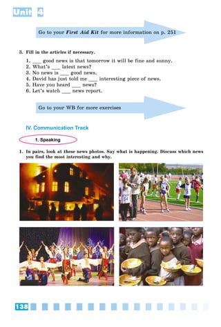 138
Unit 4
Go to your First Aid Kit for more information on p. 251
3. Fill in the articles if necessary.
1. ___ good news is that tomorrow it will be fine and sunny.
2. What’s ___ latest news?
3. No news is ___ good news.
4. David has just told me ___ interesting piece of news.
5. Have you heard ___ news?
6. Let’s watch ___ news report.
Go to your WB for more exercises
IV. Communication Track
1. Speaking
1. In pairs, look at these news photos. Say what is happening. Discuss which news
you find the most interesting and why.
 