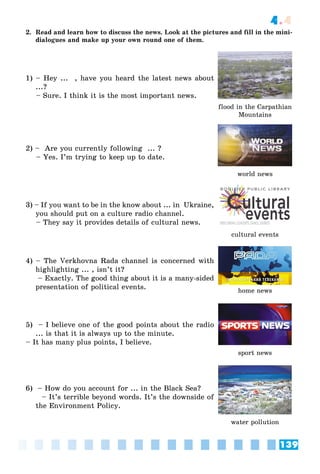 139
4.4
2. Read and learn how to discuss the news. Look at the pictures and fill in the mini-
dialogues and make up your own round one of them.
1) – Hey ... , have you heard the latest news about
...?
– Sure. I think it is the most important news.
flood in the Carpathian
Mountains
2) – Are you currently following ... ?
– Yes. I’m trying to keep up to date.
world news
3) – If you want to be in the know about ... in Ukraine,
you should put on a culture radio channel.
– They say it provides details of cultural news.
cultural events
4) – The Verkhovna Rada channel is concerned with
highlighting ... , isn’t it?
– Exactly. The good thing about it is a many-sided
presentation of political events. home news
5) – I believe one of the good points about the radio
... is that it is always up to the minute.
– It has many plus points, I believe.
sport news
6) – How do you account for ... in the Black Sea?
– It’s terrible beyond words. It’s the downside of
the Environment Policy.
water pollution
 