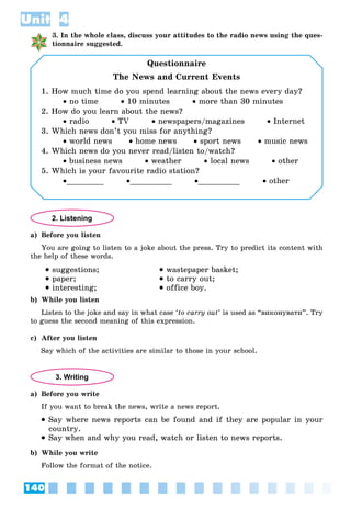 140
Unit 4
3. In the whole class, discuss your attitudes to the radio news using the ques-
tionnaire suggested.
Questionnaire
The News and Current Events
1. How much time do you spend learning about the news every day?
 no time  10 minutes  more than 30 minutes
2. How do you learn about the news?
 radio  TV  newspapers/magazines  Internet
3. Which news don’t you miss for anything?
 world news  home news  sport news  music news
4. Which news do you never read/listen to/watch?
 business news  weather  local news  other
5. Which is your favourite radio station?
________ _________ _________  other
2. Listening
a) Before you listen
You are going to listen to a joke about the press. Try to predict its content with
the help of these words.
 suggestions;
 paper;
 interesting;
 wastepaper basket;
 to carry out;
 office boy.
b) While you listen
Listen to the joke and say in what case ‘to carry out’ is used as “âèêîíóâàòè”. Try
to guess the second meaning of this expression.
c) After you listen
Say which of the activities are similar to those in your school.
3. Writing
a) Before you write
If you want to break the news, write a news report.
 Say where news reports can be found and if they are popular in your
country.
 Say when and why you read, watch or listen to news reports.
b) While you write
Follow the format of the notice.
 