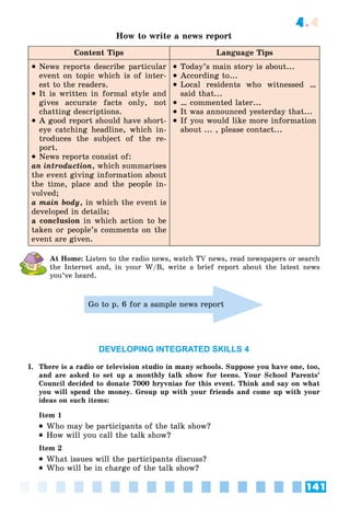 141
4.4
How to write a news report
Content Tips Language Tips
 News reports describe particular
event on topic which is of inter-
est to the readers.
 It is written in formal style and
gives accurate facts only, not
chatting descriptions.
 A good report should have short-
eye catching headline, which in-
troduces the subject of the re-
port.
 News reports consist of:
an introduction, which summarises
the event giving information about
the time, place and the people in-
volved;
a main body, in which the event is
developed in details;
a conclusion in which action to be
taken or people’s comments on the
event are given.
 Today’s main story is about...
 According to...
 Local residents who witnessed …
said that...
 … commented later...
 It was announced yesterday that...
 If you would like more information
about ... , please contact...
At Home: Listen to the radio news, watch TV news, read newspapers or search
the Internet and, in your W/B, write a brief report about the latest news
you’ve heard.
Go to p. 6 for a sample news report
DEVELOPING INTEGRATED SKILLS 4
I. There is a radio or television studio in many schools. Suppose you have one, too,
and are asked to set up a monthly talk show for teens. Your School Parents’
Council decided to donate 7000 hryvnias for this event. Think and say on what
you will spend the money. Group up with your friends and come up with your
ideas on such items:
Item 1
 Who may be participants of the talk show?
 How will you call the talk show?
Item 2
 What issues will the participants discuss?
 Who will be in charge of the talk show?
 