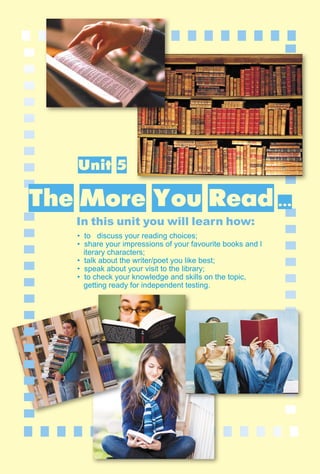 147
1–2
Unit 5
In this unit you will learn how:
• to discuss your reading choices;
• share your impressions of your favourite books and l
iterary characters;
• talk about the writer/poet you like best;
• speak about your visit to the library;
• to check your knowledge and skills on the topic,
getting ready for independent testing.
The More You Read ...
 