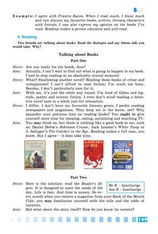 149
5.1
E x a m p l e : I agree with Francis Bacon. When I read much, I know much
and can discuss my favourite books, writers, literary characters
with friends. I can also express my opinion on the books I’ve
read. Reading makes a person educated and well-read.
II. Reading
Two friends are talking about books. Read the dialogue and say whose side you
would take. Why?
Talking about Books
Part One
Steve: Are you ready for the break, Ann?
Ann: Actually, I can’t wait to find out what is going to happen in my book.
I had to stop reading at an absolutely crucial moment!
Steve: What? Swallowing another novel? Reading these books of crime and
unhappiness? I can’t afford to read fiction: I’m much too busy.
Besides, I don’t particularly care for it.
Ann: With me, it’s just the other way round. I’m fond of fables and leg-
ends, poetry and science fiction. I even don’t mind reading a detec-
tive novel once in a while just for relaxation.
Steve: I differ. I don’t have my favourite literary genre, I prefer reading
newspapers and magazines. They keep me in the know, see? Why
squander your precious time on reading books? You ought to give
yourself more time for sleeping, eating, socialising and watching TV.
Ann: You may think so, but there is nothing like a good book to me, such
as: Daniel Defoe’s Robinson Crusoe, Jack London’s White Fang or
g
J. Salinger’s The Catcher in the Rye. Reading makes a full man, you
know. But I agree – it does take time.
Part Two
Steve: Here is the solution: read the Reader’s Di-
gest. It is designed to meet the needs of the
day. Life is fast. And time is money. So ev-
ery month when you receive a magazine from your Book of the Month
Club, you may familiarise yourself with the title and the table of
contents.
Ann: But what about the story itself? How do you know its content?
Br E – familiarise
Am E - familiarize
 
