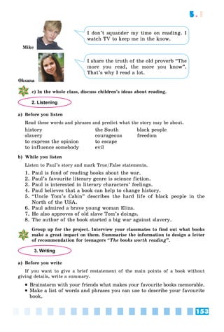 153
5.1
I don’t squander my time on reading. I
watch TV to keep me in the know.
I share the truth of the old proverb “The
more you read, the more you know”.
That’s why I read a lot.
ñ) In the whole class, discuss children’s ideas about reading.
2. Listening
a) Before you listen
Read these words and phrases and predict what the story may be about.
history the South black people
slavery courageous freedom
to express the opinion to escape
to influence somebody evil
b) While you listen
Listen to Paul’s story and mark True/False statements.
1. Paul is fond of reading books about the war.
2. Paul’s favourite literary genre is science fiction.
3. Paul is interested in literary characters’ feelings.
4. Paul believes that a book can help to change history.
5. “Uncle Tom’s Cabin” describes the hard life of black people in the
North of the USA.
6. Paul admired a brave young woman Eliza.
7. He also approves of old slave Tom’s doings.
8. The author of the book started a big war against slavery.
Group up for the project. Interview your classmates to find out what books
make a great impact on them. Summarise the information to design a letter
of recommendation for teenagers “The books worth reading”.
3. Writing
a) Before you write
If you want to give a brief restatement of the main points of a book without
giving details, write a summary.
 Brainstorm with your friends what makes your favourite books memorable.
 Make a list of words and phrases you can use to describe your favourite
book.
Oksana
Mike
 