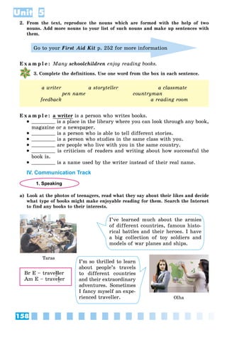 158
Unit 5
2. From the text, reproduce the nouns which are formed with the help of two
nouns. Add more nouns to your list of such nouns and make up sentences with
them.
Go to your First Aid Kit p. 252 for more information
E x a m p l e : Many schoolchildren enjoy reading books.
3. Complete the definitions. Use one word from the box in each sentence.
a writer a storyteller a classmate
pen name countryman
feedback a reading room
E x a m p l e : a writer is a person who writes books.
 is a place in the library where you can look through any book,
magazine or a newspaper.
 is a person who is able to tell different stories.
 is a person who studies in the same class with you.
 are people who live with you in the same country.
 is criticism of readers and writing about how successful the
book is.
 is a name used by the writer instead of their real name.
IV. Communication Track
1. Speaking
a) Look at the photos of teenagers, read what they say about their likes and decide
what type of books might make enjoyable reading for them. Search the Internet
to find any books to their interests.
Taras
Olha
I’ve learned much about the armies
of different countries, famous histo-
rical battles and their heroes. I have
a big collection of toy soldiers and
models of war planes and ships.
I’m so thrilled to learn
about people’s travels
to different countries
and their extraordinary
adventures. Sometimes
I fancy myself an expe-
rienced traveller.
Br E – traveller
Am E – traveler
 