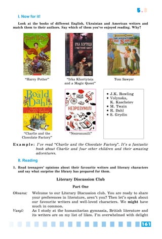 161
5.3
I. Now for it!
Look at the books of different English, Ukrainian and American writers and
match them to their authors. Say which of them you’ve enjoyed reading. Why?
“Harry Potter” “Irka Khortytsia
and a Magic Quest”
Tom Sawyer
“Charlie and the
Chocolate Factory”
“Nezrozumili”
 J.K. Rowling
 Volynska,
K. Kascheiev
 M. Twain
 R. Dahl
 S. Grydin
E x a m p l e : I’ve read “Charlie and the Chocolate Factory”. It’s a fantastic
book about Charlie and four other children and their amazing
adventures.
II. Reading
1. Read teenagers’ opinions about their favourite writers and literary characters
and say what surprise the library has prepared for them.
Literary Discussion Club
Part One
Oksana: Welcome to our Literary Discussion club. You are ready to share
your preferences in literature, aren’t you? Then let’s speak about
our favourite writers and well-loved characters. We might have
much in common.
Vasyl: As I study at the humanitarian gymnasia, British literature and
its writers are on my list of likes. I’m overwhelmed with delight
 