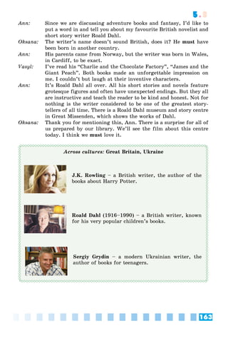 163
5.3
Ann: Since we are discussing adventure books and fantasy, I’d like to
put a word in and tell you about my favourite British novelist and
short story writer Roald Dahl.
Oksana: The writer’s name doesn’t sound British, does it? He must have
been born in another country.
Ann: His parents came from Norway, but the writer was born in Wales,
in Cardiff, to be exact.
Vasyl: I’ve read his “Charlie and the Chocolate Factory”, “James and the
Giant Peach”. Both books made an unforgettable impression on
me. I couldn’t but laugh at their inventive characters.
Ann: It’s Roald Dahl all over. All his short stories and novels feature
grotesque figures and often have unexpected endings. But they all
are instructive and teach the reader to be kind and honest. Not for
nothing is the writer considered to be one of the greatest story-
tellers of all time. There is a Roald Dahl museum and story centre
in Great Missenden, which shows the works of Dahl.
Oksana: Thank you for mentioning this, Ann. There is a surprise for all of
us prepared by our library. We’ll see the film about this centre
today. I think we must love it.
Across cultures: Great Britain, Ukraine
J.K. Rowling – a British writer, the author of the
books about Harry Potter.
Roald Dahl (1916–1990) – a British writer, known
for his very popular children’s books.
Sergiy Grydin – a modern Ukrainian writer, the
author of books for teenagers.
 