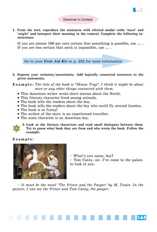 165
5.3
Grammar in Context
1. From the text, reproduce the sentences with elicited modal verbs ‘must’ and
‘might’ and interpret their meaning in the context. Complete the following in-
structions:
If you are almost 100 per cent certain that something is possible, use ... .
If you are less certain that smth is impossible, use ... .
Go to your First Aid Kit on p. 252 for more information
2. Express your certainty/uncertainty. Add logically connected sentences to the
given statements.
E x a m p l e : The title of the book is “Mouse Trap”. I think it might be about
mice or any other things connected with them.
 This American writer wrote short stories about the North.
 This literary character lived among animals.
 The book tells the readers about the boy.
 The book tells the readers about the boy who could fly around London.
 The book is so funny!
 The author of the story is an experienced traveller.
 The main character is an American boy.
3. Look at the literary characters and read small dialogues between them.
Try to guess what book they are from and who wrote the book. Follow the
example.
E x a m p l e :
– What’s you name, boy?
– Tom Canty, sir. I’ve come to the palace
to look at you.
– It must be the novel ‘The Prince and the Pauper’ by M. Twain. In the
picture, I can see the Prince and Tom Canty, the pauper.
 
