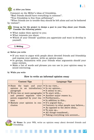 17
1.2
c) After you listen
Comment on the Miller’s ideas of friendship.
“Real friends should have everything in common”.
“True friendship is free from selfishness”.
“When friends are in trouble they should be left alone and not be bothered
by visitors”.
Group up for the project to design a post in your blog about your friends.
Consider the following points:
 What makes them special to you;
 What interests you share;
 Which of your friends’ qualities you appreciate and want to develop in
yourself.
3. Writing
a) Before you write
 If you want to argue with people about devoted friends and friendship
and express your opinion, write an opinion essay.
 In groups, brainstorm with your friends what arguments should your
essay contain.
 Make a list of words and phrases you can use in your opinion essay to
sound convincing.
b) While you write
How to write an informal opinion essay
Content Tips Language Tips
 State the topic and your
opinion in an introductory
paragraph
 Write two or more paragraphs
and present separate view-
points supported by your rea-
sons
 Restate your opinion in con-
clusion
 In my view…
 In my opinion…
 It seems to me…
 To start with…
 Another major reason is…
 Furthermore…
 In addition to this…
 It’s argued that…
 Contrary to what people may believe…
 As opposed to the above ideas…
 To sum up…
 All things considered…
 Taking everything into account…
At Home: In your WB, write an opinion essay about devoted friends and
friendship.
 