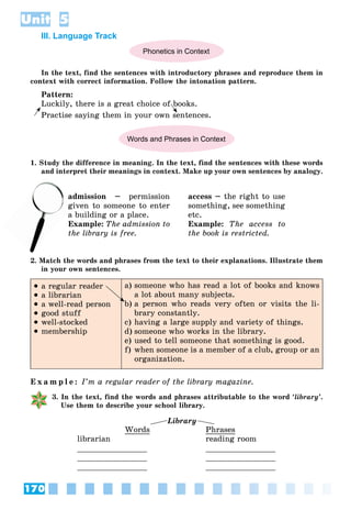 170
Unit 5
III. Language Track
Phonetics in Context
In the text, find the sentences with introductory phrases and reproduce them in
context with correct information. Follow the intonation pattern.
Pattern:
Luckily, there is a great choice of books.
Practise saying them in your own sentences.
Words and Phrases in Context
1. Study the difference in meaning. In the text, find the sentences with these words
and interpret their meanings in context. Make up your own sentences by analogy.
admission – permission
given to someone to enter
a building or a place.
Example: The admission to
the library is free.
access – the right to use
something, see something
etc.
Example: The access to
the book is restricted.
2. Match the words and phrases from the text to their explanations. Illustrate them
in your own sentences.
 a regular reader
 a librarian
 a well-read person
 good stuff
 well-stocked
 membership
a) someone who has read a lot of books and knows
a lot about many subjects.
b) a person who reads very often or visits the li-
brary constantly.
c) having a large supply and variety of things.
d) someone who works in the library.
e) used to tell someone that something is good.
f) when someone is a member of a club, group or an
organization.
E x a m p l e : I’m a regular reader of the library magazine.
3. In the text, find the words and phrases attributable to the word ‘library’.
Use them to describe your school library.
Library
Words
librarian
_______________
_______________
_______________
Phrases
reading room
_______________
_______________
_______________
a
giv
 