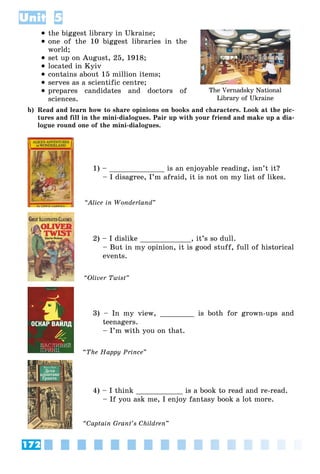 172
Unit 5
 the biggest library in Ukraine;
 one of the 10 biggest libraries in the
world;
 set up on August, 25, 1918;
 located in Kyiv
 contains about 15 million items;
 serves as a scientific centre;
 prepares candidates and doctors of
sciences.
b) Read and learn how to share opinions on books and characters. Look at the pic-
tures and fill in the mini-dialogues. Pair up with your friend and make up a dia-
logue round one of the mini-dialogues.
1) – _____________ is an enjoyable reading, isn’t it?
– I disagree, I’m afraid, it is not on my list of likes.
2) – I dislike ____________, it’s so dull.
– But in my opinion, it is good stuff, full of historical
events.
3) – In my view, ________ is both for grown-ups and
teenagers.
– I’m with you on that.
4) – I think ___________ is a book to read and re-read.
– If you ask me, I enjoy fantasy book a lot more.
The Vernadsky National
Library of Ukraine
“Alice in Wonderland”
“Oliver Twist”
“The Happy Prince”
“Ñaptain Grant’s Children”
 