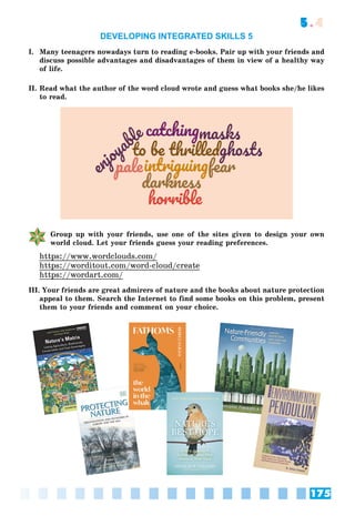 175
5.4
DEVELOPING INTEGRATED SKILLS 5
I. Many teenagers nowadays turn to reading e-books. Pair up with your friends and
discuss possible advantages and disadvantages of them in view of a healthy way
of life.
II. Read what the author of the word cloud wrote and guess what books she/he likes
to read.
Group up with your friends, use one of the sites given to design your own
world cloud. Let your friends guess your reading preferences.
https://www.wordclouds.com/
https://worditout.com/word-cloud/create
https://wordart.com/
III. Your friends are great admirers of nature and the books about nature protection
appeal to them. Search the Internet to find some books on this problem, present
them to your friends and comment on your choice.
 