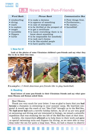 18
Unit 1
1.3. News from Pen-Friends
Word Bank Phrase Bank Communicative Box
 windsurfing
 diving
 coach
 to explore
 ranger
 incredible
 flippers
 turtle
 to make a decision
 to approve of something
 in case of emergency
 to be thrilled at the prospect of
 to get a certificate
 to know everything there is to
know about something
 to be responsible for somebody
 to rack one’s brains
 to be like-minded people
 to have quality time
 First things first.
 Furthermore…
 No matter…
 Incredible!
I. Now for it!
Look at the photos of some Ukrainian children’s pen-friends and say what they
like to do in their free time.
E x a m p l e : I think American pen-friends like to play basketball.
II. Reading
Read letters of some pen-friends to their Ukrainian friends and say what ques-
tions Oksana and Roman asked them.
Dear Oksana,
Thank you very much for your letter. I was so glad to learn that you had
become a champion in swimming in your summer camp. My heartiest con-
grats! A month ago the coach of our “Sea Club” brought us to the Red Sea.
We had never had such a terrific holiday before. As all of us are very good
at swimming and diving and are interested in biology, we joined a scientific
expedition that was studying the sea life of the Red Sea coast at that time.
Luckily, the researchers allowed us to help them in their work and gave
us special swimming suits and flippers for diving, so we were able to stay
deep inder the sea for quite a long time. Thus, we had a chance to observe
 