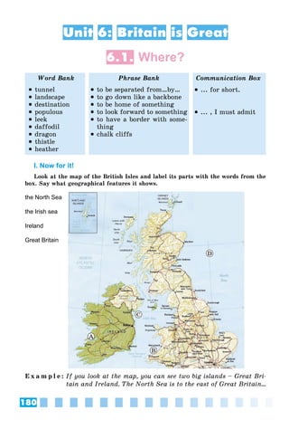 180
Unit 6: Britain is Great
6.1. Where?
Word Bank Phrase Bank Communication Box
 tunnel
 landscape
 destination
 populous
 leek
 daffodil
 dragon
 thistle
 heather
 to be separated from…by…
 to go down like a backbone
 to be home of something
 to look forward to something
 to have a border with some-
thing
 chalk cliffs
 ... for short.
 ... , I must admit
I. Now for it!
Look at the map of the British Isles and label its parts with the words from the
box. Say what geographical features it shows.
C
D
A
B
E x a m p l e : If you look at the map, you can see two big islands – Great Bri-
tain and Ireland. The North Sea is to the east of Great Britain…
the North Sea
the Irish sea
Ireland
Great Britain
 