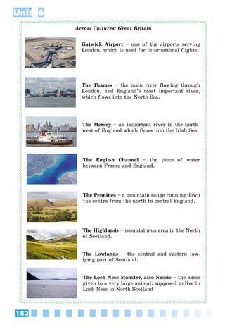 182
Unit 6
Across Cultures: Great Britain
Gatwick Airport – one of the airports serving
London, which is used for international flights.
The Thames – the main river flowing through
London, and England’s most important river,
which flows into the North Sea.
The Mersey – an important river in the north-
west of England which flows into the Irish Sea.
The English Channel – the piece of water
between France and England.
The Pennines – a mountain range running down
the centre from the north to central England.
The Highlands – mountainous area in the North
of Scotland.
The Lowlands – the central and eastern low-
lying part of Scotland.
The Loch Ness Monster, also Nessie – the name
given to a very large animal, supposed to live in
Loch Ness in North Scotland
 