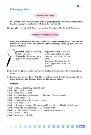 183
6.1
III. Language Track
Phonetics in Context
1. In the text above, find and read out the geographical names with correct stress.
Practise saying the sentences with them to your friend.
E x a m p l e : the British Isles, the United Kingdom, the English Channel.
Words and Phrases in Context
1. Study the difference in meaning. In the text ‘Paul’s Travel Diary”, find the sen-
tences with these words and interpret their meanings. Make up your own sen-
tences with them.
popular (adj.) – liked by
lot of people.
Example: Brighton is a
popular holiday resort.
populous (adj.) – with a
large population in rela-
tion to the size of an
area.
Example: England is the
most populous land in
Britain.
2. Look at the photos in the box “Across Cultures” and describe Paul’s travel expe-
rience.
3. Imagine you’ve met Paul. Ask him questions about Britain’s geographical fea-
tures. Role-play the dialogue following the pattern below.
Pattern:
You: Hello, ... recently, haven’t you?
Paul: Yes, I took ... and ... .
You: What have ... yet?
Paul: My first destination was ... . Besides, I have already ... .
You: What about ... ?
Paul: ... has a charm of its own. It is ... .
You: How about ... ?
Paul: If I have a chance, I’ll find myself ... and ... . Maybe, I will even ... .
You: What are you planning ... , to finish with?
Paul: ... , of course. It is only ... . I can’t wait to see ... .
You: Have a ... trip!
Paul: Don’t worry, I will.
p
a lo
Ex
 