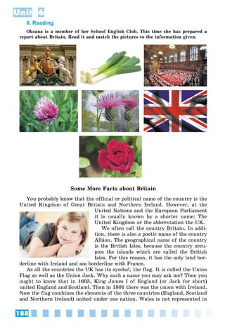 188
Unit 6
II. Reading
Oksana is a member of her School English Club. This time she has prepared a
report about Britain. Read it and match the pictures to the information given.
Some More Facts about Britain
You probably know that the official or political name of the country is the
United Kingdom of Great Britain and Northern Ireland. However, at the
United Nations and the European Parliament
it is usually known by a shorter name: The
United Kingdom or the abbreviation the UK.
We often call the country Britain. In addi-
tion, there is also a poetic name of the country
Albion. The geographical name of the country
is the British Isles, because the country occu-
pies the islands which are called the British
Isles. For this reason, it has the only land bor-
derline with Ireland and sea borderline with France.
As all the countries the UK has its symbol, the flag. It is called the Union
Flag as well as the Union Jack. Why such a name you may ask me? Then you
ought to know that in 1603, King James I of England (or Jack for short)
united England and Scotland. Then in 1801 there was the union with Ireland.
Now the flag combines the elements of the three countries (England, Scotland
and Northern Ireland) united under one nation. Wales is not represented in
 