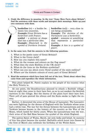 190
Unit 6
Words and Phrases in Context
1. Study the difference in meaning. In the text “Some More Facts about Britain”,
find the sentences with these words and interpret their meanings. Make up your
own sentences with them.
borderline (n) – a border be-
tween two countries.
Example: Great Britain has a
borderline with France.
symbol – a picture or shape
that has a particular idea.
Example: Shamrock is the
symbol of Northern Ireland.
borderline (adj) – very close to
not being acceptable.
Example: The decision of the
Parliament was a borderline.
symbol – someone or something
that represents a particular
quality.
Example: A lion is a symbol of
power.
2. In the same text, find the answers to the following questions.
1. What is the poetic name of Great Britain?
2. What is the Union Jack?
3. How can you explain this name?
4. What do the crosses and colours on the flag mean?
5. What does the state Emblem of the UK show?
6. What do the lions on the Emblem symbolize?
7. What can you say about every floral symbol of the state emblem?
8. Where are the historic colours of every part of Great Britain?
1. Read the sentences which have been left out of the text. Think about where they
came from and reproduce the whole information.
This plant helped St. Patric explain to the people of his country what
the Holy Trinity is.
At one point, the Scandinavians planned to attack a Scottish village.
Late at night they came in their bare feet, so as to not awaken the Scottish
warriors in the village. But the thorns of the plant hurt their bare feet.
Their yell of pain pierced the silence and the Scots awoke to fight the en-
emy.
Earlier, it decorated the arms of the House of Lancaster. The Lancastri-
ans were fighting for the throne of England with the Yorkists whose arms
had a white rose. The war for the throne between the Lancastrians and the
Yorkists became known in the history of the country as the War of the
Roses, which lasted for thirty years. When the Lancastrians won the war,
their arms of the Red Rose became the symbol of the whole England.
The patron Saint of Wales, David, ate only leeks and bread. In memory
of him this plant became the symbol. Daffodils which burst into flames by
the first of March also celebrate the birthday of the Welsh Saint.
tw
E
 