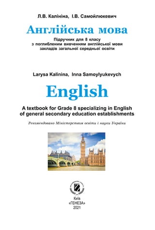 Л.В. Калініна, І.В. Самойлюкевич
Larysa Kalinina, Inna Samoylyukevych
Київ
«ГЕНЕЗА»
2021
Англійська мова
Підручник для 8 класу
з поглибленим вивченням англійської мови
закладів загальної середньої освіти
English
A textbook for Grade 8 specializing in English
of general secondary education establishments
Ðåêîìåíäîâàíî Ìіíіñòåðñòâîì îñâіòè і íàóêè Óêðàїíè
 