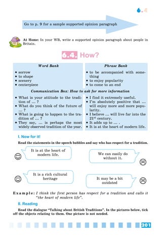 201
6.4
Go to p. 9 for a sample supported opinion paragraph
At Home: In your WB, write a supported opinion paragraph about people in
Britain.
6.4. How?
Word Bank Phrase Bank
 sorrow
 to shape
 scenery
 centerpiece
 to be accompanied with some-
thing
 to enjoy popularity
 to come to an end
Communication Box: How to ask for more information
 What is your attitude to the tradi-
tion of ... ?
 What do you think of the future of
... ?
 What is going to happen to the tra-
dition of ... ?
 They say, ... is perhaps the most
widely observed tradition of the year.
 I find it extremely useful.
 I’m absolutely positive that ...
will enjoy more and more popu-
larity.
 I believe ... will live far into the
21st century.
 It adds up to ... .
 It is at the heart of modern life.
I. Now for it!
Read the statements in the speech bubbles and say who has respect for a tradition.
It is at the heart of
modern life. We can easily do
without it.
It is a rich cultural
heritage It may be a bit
outdated 



E x a m p l e : I think the first person has respect for a tradition and calls it
“the heart of modern life”.
II. Reading
Read the dialogue “Talking about British Traditions”. In the pictures below, tick
off the objects relating to them. One picture is not needed.
 