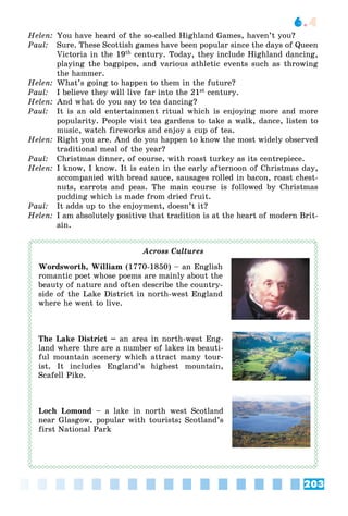 203
6.4
Helen: You have heard of the so-called Highland Games, haven’t you?
Paul: Sure. These Scottish games have been popular since the days of Queen
Victoria in the 19th century. Today, they include Highland dancing,
playing the bagpipes, and various athletic events such as throwing
the hammer.
Helen: What’s going to happen to them in the future?
Paul: I believe they will live far into the 21st century.
Helen: And what do you say to tea dancing?
Paul: It is an old entertainment ritual which is enjoying more and more
popularity. People visit tea gardens to take a walk, dance, listen to
music, watch fireworks and enjoy a cup of tea.
Helen: Right you are. And do you happen to know the most widely observed
traditional meal of the year?
Paul: Christmas dinner, of course, with roast turkey as its centrepiece.
Helen: I know, I know. It is eaten in the early afternoon of Christmas day,
accompanied with bread sauce, sausages rolled in bacon, roast chest-
nuts, carrots and peas. The main course is followed by Christmas
pudding which is made from dried fruit.
Paul: It adds up to the enjoyment, doesn’t it?
Helen: I am absolutely positive that tradition is at the heart of modern Brit-
ain.
Across Cultures
Wordsworth, William (1770-1850) – an English
romantic poet whose poems are mainly about the
beauty of nature and often describe the country-
side of the Lake District in north-west England
where he went to live.
The Lake District – an area in north-west Eng-
land where thre are a number of lakes in beauti-
ful mountain scenery which attract many tour-
ist. It includes England’s highest mountain,
Scafell Pike.
Loch Lomond – a lake in north west Scotland
near Glasgow, popular with tourists; Scotland’s
first National Park
 