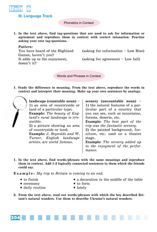 204
Unit 6
III. Language Track
Phonetics in Context
1. In the text above, find tag-questions that are used to ask for information or
agreement and reproduce them in context with correct intonation. Practise
asking your own tag-questions.
Pattern:
You have heard of the Highland (asking for information – Low Rise)
Games, haven’t you?
It adds up to the enjoyment, (asking for agreement – Low fall)
doesn’t it?
Words and Phrases in Context
1. Study the difference in meaning. From the text above, reproduce the words in
context and interpret their meaning. Make up your own sentences by analogy.
landscape (countable noun) –
) an area of countryside or
land of a particular type;
Example: The beauty of Eng-
land’s rural landscape is irre-
sistible.
2) a picture showing an area
of countryside or land;
Example: J. Reynolds and W.
Turner, English landscape
artists, are world famous.
scenery (uncountable noun) –
1) the natural features of a par-
ticular part of a country that
you can see, such as mountains,
forests, deserts, etc.
Example: The best part of the
trip was the fantastic scenery.
2) the painted background, fur-
niture, etc. used on a theatre
stage.
Example: The scenery added up
to the enjoyment of the perfor-
mance.
1. In the text above, find words/phrases with the same meanings and reproduce
them in context. Add 1-2 logically connected sentences to them which the friends
could say.
E x a m p l e : My trip to Britain is coming to an end.
 to finish
 ceremony
 daily routine
 a decoration in the middle of the table
 to form
 lately
2. From the text above, read out words/phrases with which the boy described Bri-
tain’s natural wonders. Use them to describe Ukraine’s natural wonders.
l
1)
la
 