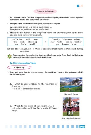 205
6.4
Grammar in Context
1. In the text above, find the compound words and group them into two categories:
compound nouns and compound adjectives.
2. Complete the instructions and give your own examples.
A compound noun is a noun made from …
Compound adjectives can be made from …
3. Match the two halves of the compound nouns and adjectives given in the boxes
and use them in your own context.
traffic low well user
film dish shopping
ten high world
+
friendly kilometer school
star wide centre washer
jam known price
E x a m p l e : traffic jam  There is always a traffic jam in this street during
rush hour.
Group up for the project to design a thank-you note from Paul to Helen for
helping him understand British traditions.
IV. Communication Track
1. Speaking
1. Read and learn how to express respect for tradition. Look at the pictures and fill
in the dialogues.
1. – What is your attitude to the tradition of
keeping ... ?
– I find it extremely useful.
National Parks
2. – What do you think of the future of ... ?
– I believe they will live far into the 21st cen-
tury.
The Highland Games
 