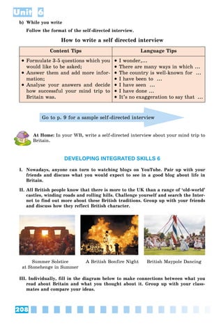208
Unit 6
b) While you write
Follow the format of the self-directed interview.
How to write a self directed interview
Content Tips Language Tips
 Formulate 3-5 questions which you
would like to be asked;
 Answer them and add more infor-
mation;
 Analyse your answers and decide
how successful your mind trip to
Britain was.
 I wonder,...
 There are many ways in which ...
 The country is well-known for ...
 I have been to ...
 I have seen ...
 I have done ...
 It’s no exaggeration to say that ...
Go to p. 9 for a sample self-directed interview
At Home: In your WB, write a self-directed interview about your mind trip to
Britain.
DEVELOPING INTEGRATED SKILLS 6
I. Nowadays, anyone can turn to watching blogs on YouTube. Pair up with your
friends and discuss what you would expect to see in a good blog about life in
Britain.
II. All British people know that there is more to the UK than a range of ‘old-world’
castles, winding roads and rolling hills. Challenge yourself and search the Inter-
net to find out more about these British traditions. Group up with your friends
and discuss how they reflect British character.
Summer Solstice
at Stonehenge in Summer
A British Bonfire Night British Maypole Dancing
III. Individually, fill in the diagram below to make connections between what you
read about Britain and what you thought about it. Group up with your class-
mates and compare your ideas.
 